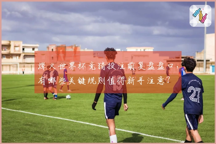 烽火世界杯竞猜投注前复盘盘口,有哪些关键规则值得新手注意?