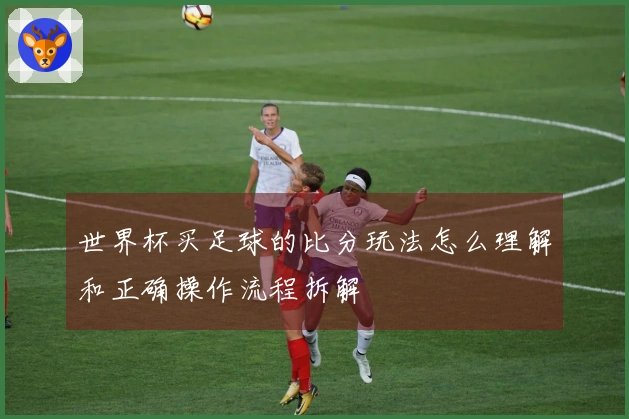 世界杯买足球的比分玩法怎么理解和正确操作流程拆解