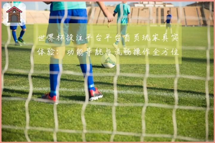世界杯投注平台平台首页玩家真实体验：功能导航与流畅操作全方位评测