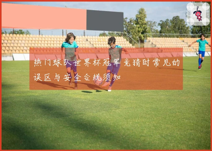 热门球队世界杯冠军竞猜时常见的误区与安全合规须知