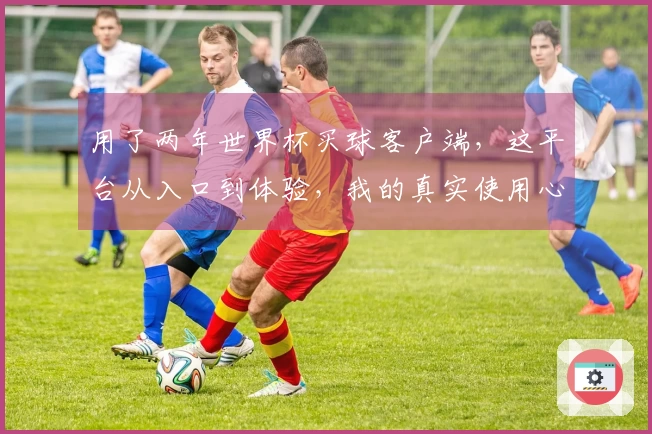 用了两年世界杯买球客户端，这平台从入口到体验，我的真实使用心得分享