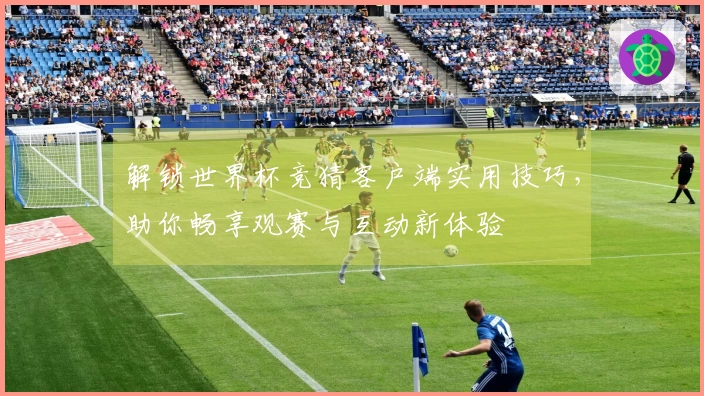 解锁世界杯竞猜客户端实用技巧，助你畅享观赛与互动新体验