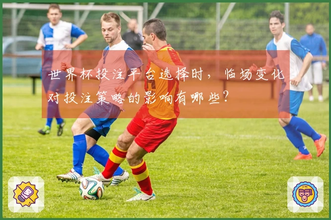世界杯投注平台选择时，临场变化对投注策略的影响有哪些？