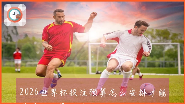 2026世界杯投注预算怎么安排才能稳妥又不影响体验