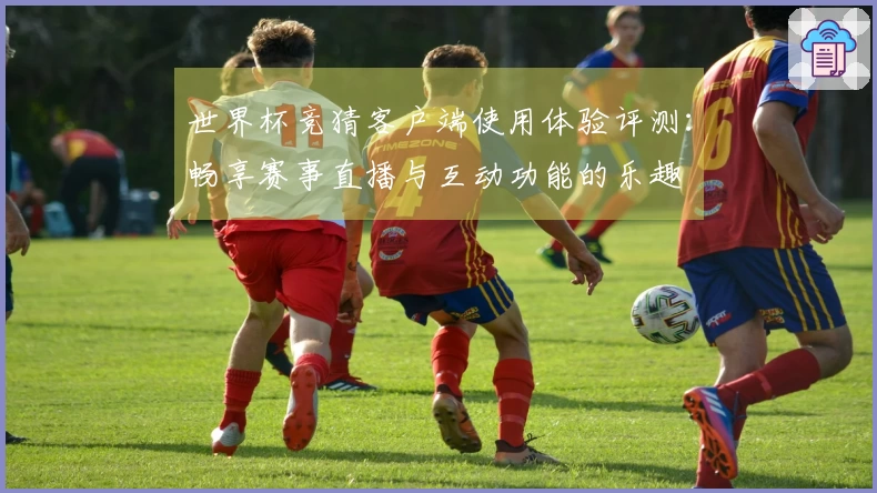 世界杯竞猜客户端使用体验评测：畅享赛事直播与互动功能的乐趣