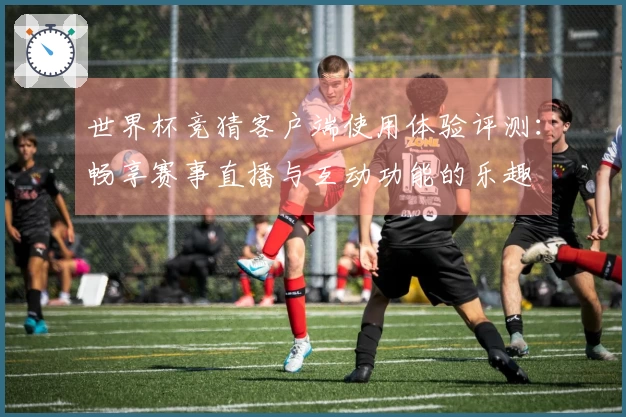 世界杯竞猜客户端使用体验评测:畅享赛事直播与互动功能的乐趣
