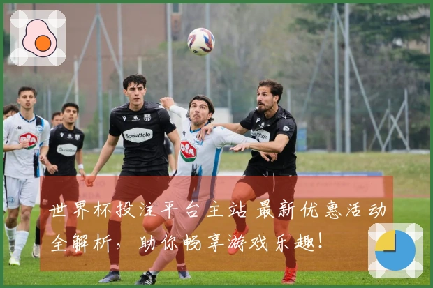 世界杯投注平台主站 最新优惠活动全解析，助你畅享游戏乐趣！
