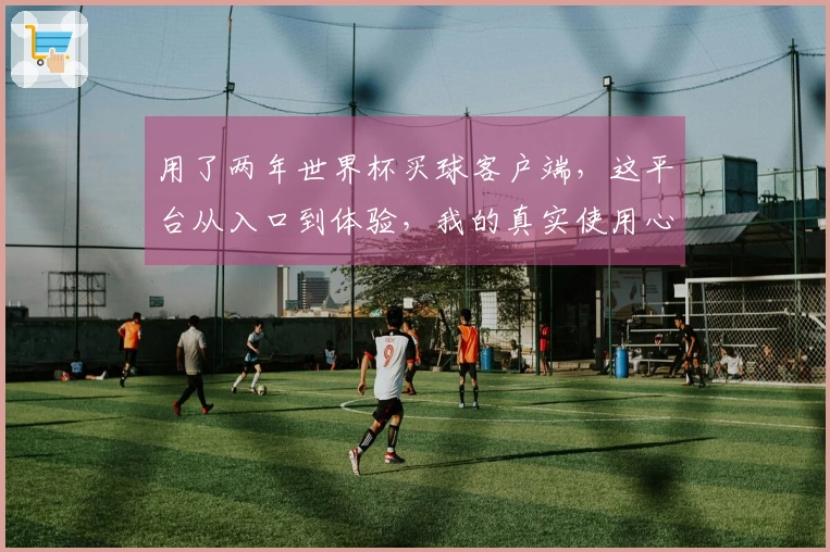 用了两年世界杯买球客户端，这平台从入口到体验，我的真实使用心得分享